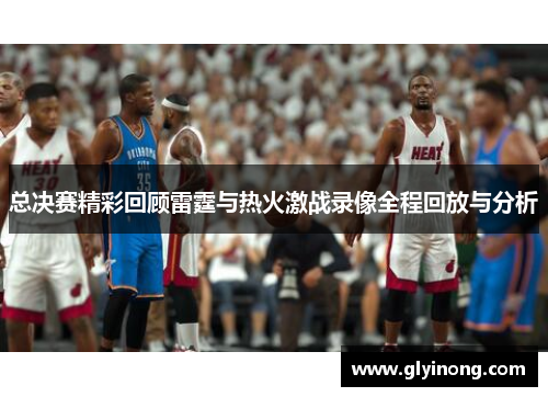 总决赛精彩回顾雷霆与热火激战录像全程回放与分析